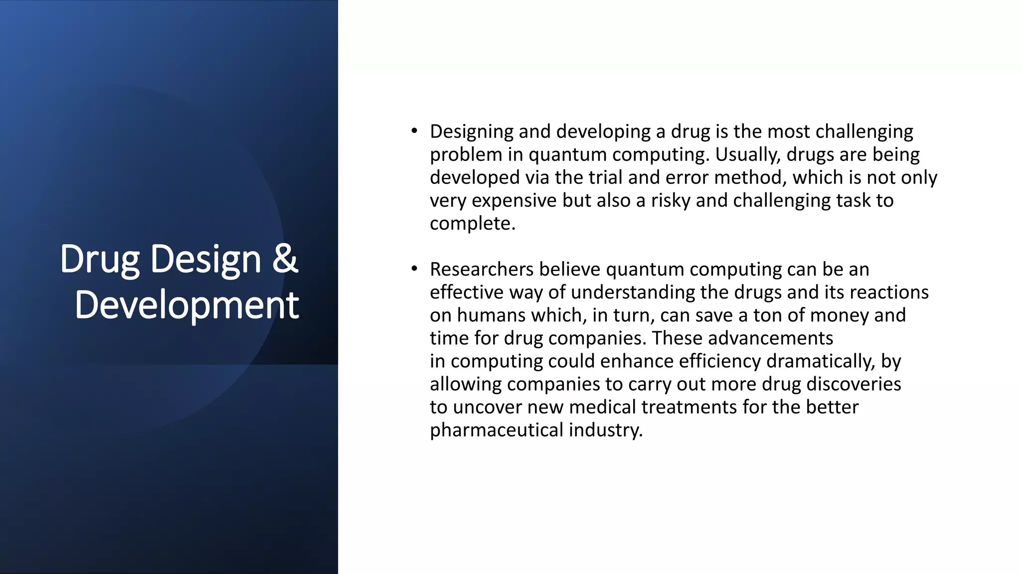 Drug Design &
Development
• Designing and developing a drug is the most challenging
problem in quantum computing. Usually, drugs are being
developed via the trial and error method, which is not only
very expensive but also a risky and challenging task to
complete.
• Researchers believe quantum computing can be an
effective way of understanding the drugs and its reactions
on humans which, in turn, can save a ton of money and
time for drug companies. These advancements
in computing could enhance efficiency dramatically, by
allowing companies to carry out more drug discoveries
to uncover new medical treatments for the better
pharmaceutical industry.
 