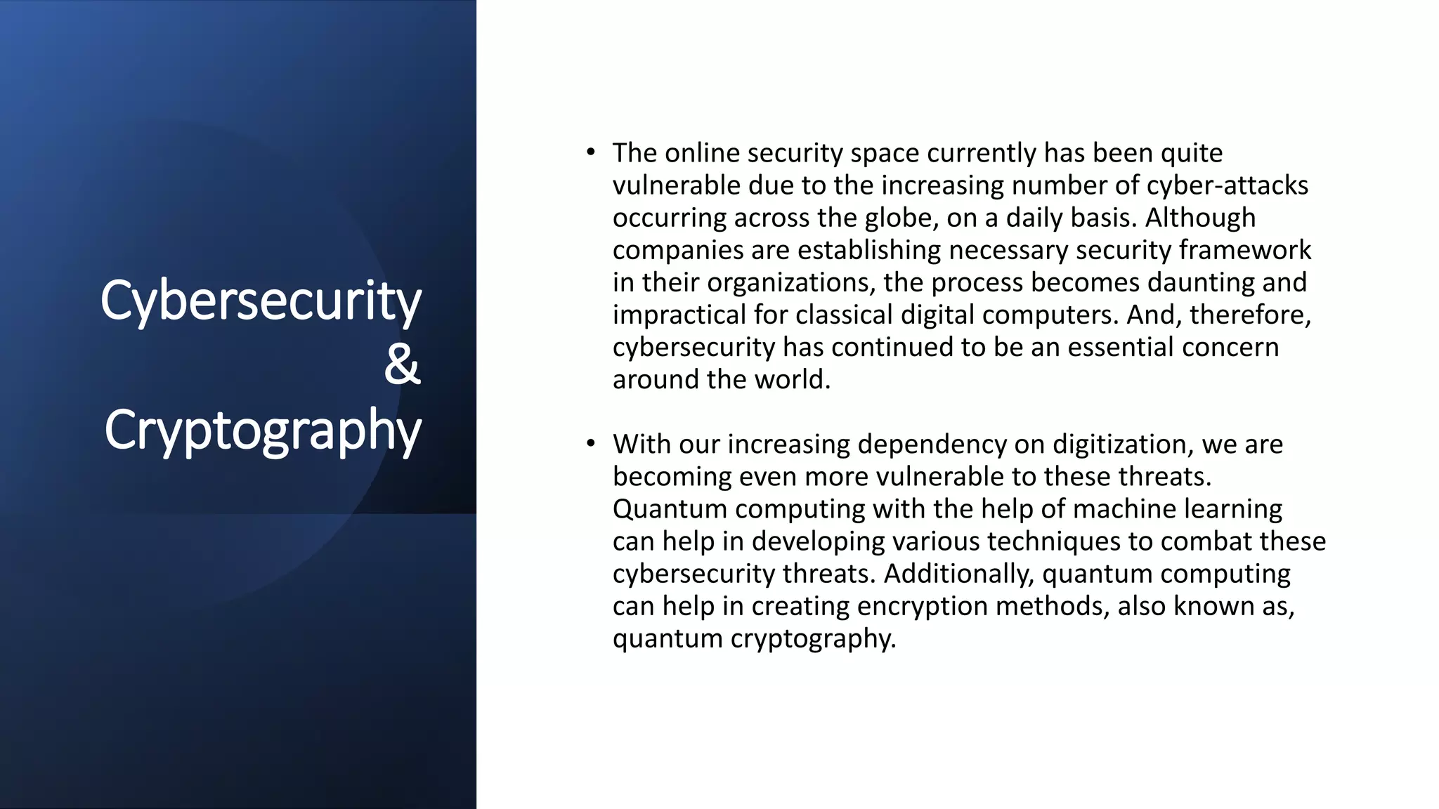Cybersecurity
&
Cryptography
• The online security space currently has been quite
vulnerable due to the increasing number of cyber-attacks
occurring across the globe, on a daily basis. Although
companies are establishing necessary security framework
in their organizations, the process becomes daunting and
impractical for classical digital computers. And, therefore,
cybersecurity has continued to be an essential concern
around the world.
• With our increasing dependency on digitization, we are
becoming even more vulnerable to these threats.
Quantum computing with the help of machine learning
can help in developing various techniques to combat these
cybersecurity threats. Additionally, quantum computing
can help in creating encryption methods, also known as,
quantum cryptography.
 