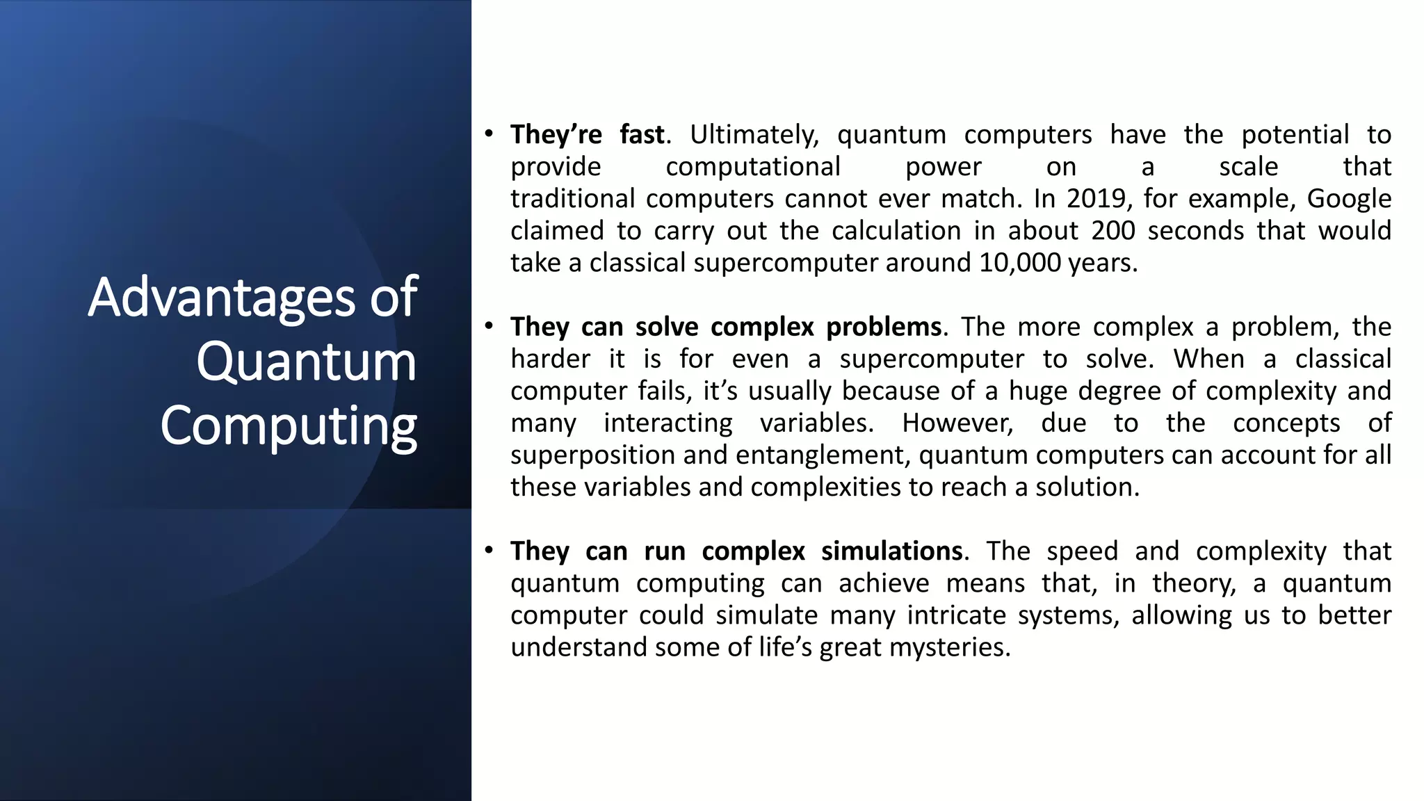 Advantages of
Quantum
Computing
• They’re fast. Ultimately, quantum computers have the potential to
provide computational power on a scale that
traditional computers cannot ever match. In 2019, for example, Google
claimed to carry out the calculation in about 200 seconds that would
take a classical supercomputer around 10,000 years.
• They can solve complex problems. The more complex a problem, the
harder it is for even a supercomputer to solve. When a classical
computer fails, it’s usually because of a huge degree of complexity and
many interacting variables. However, due to the concepts of
superposition and entanglement, quantum computers can account for all
these variables and complexities to reach a solution.
• They can run complex simulations. The speed and complexity that
quantum computing can achieve means that, in theory, a quantum
computer could simulate many intricate systems, allowing us to better
understand some of life’s great mysteries.
 