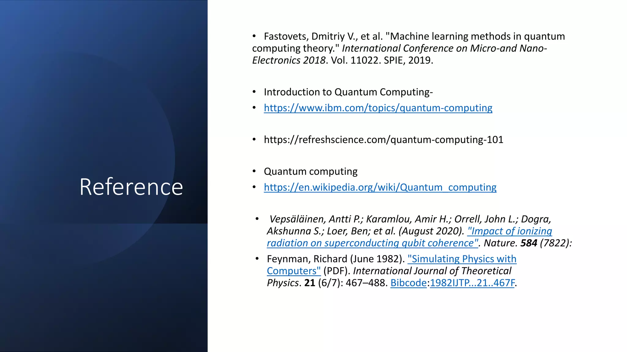 Reference
• Fastovets, Dmitriy V., et al. "Machine learning methods in quantum
computing theory." International Conference on Micro-and Nano-
Electronics 2018. Vol. 11022. SPIE, 2019.
• Introduction to Quantum Computing-
• https://www.ibm.com/topics/quantum-computing
• https://refreshscience.com/quantum-computing-101
• Quantum computing
• https://en.wikipedia.org/wiki/Quantum_computing
• Vepsäläinen, Antti P.; Karamlou, Amir H.; Orrell, John L.; Dogra,
Akshunna S.; Loer, Ben; et al. (August 2020). "Impact of ionizing
radiation on superconducting qubit coherence". Nature. 584 (7822):
• Feynman, Richard (June 1982). "Simulating Physics with
Computers" (PDF). International Journal of Theoretical
Physics. 21 (6/7): 467–488. Bibcode:1982IJTP...21..467F.
 