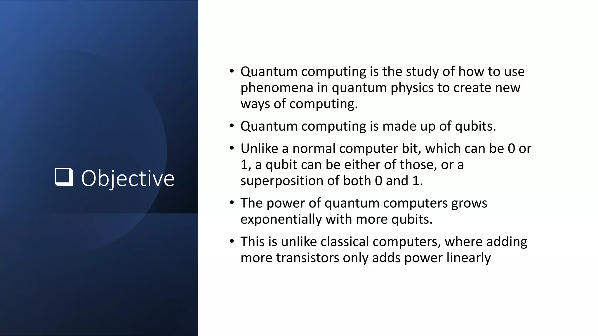  Objective
• Quantum computing is the study of how to use
phenomena in quantum physics to create new
ways of computing.
• Quantum computing is made up of qubits.
• Unlike a normal computer bit, which can be 0 or
1, a qubit can be either of those, or a
superposition of both 0 and 1.
• The power of quantum computers grows
exponentially with more qubits.
• This is unlike classical computers, where adding
more transistors only adds power linearly
 