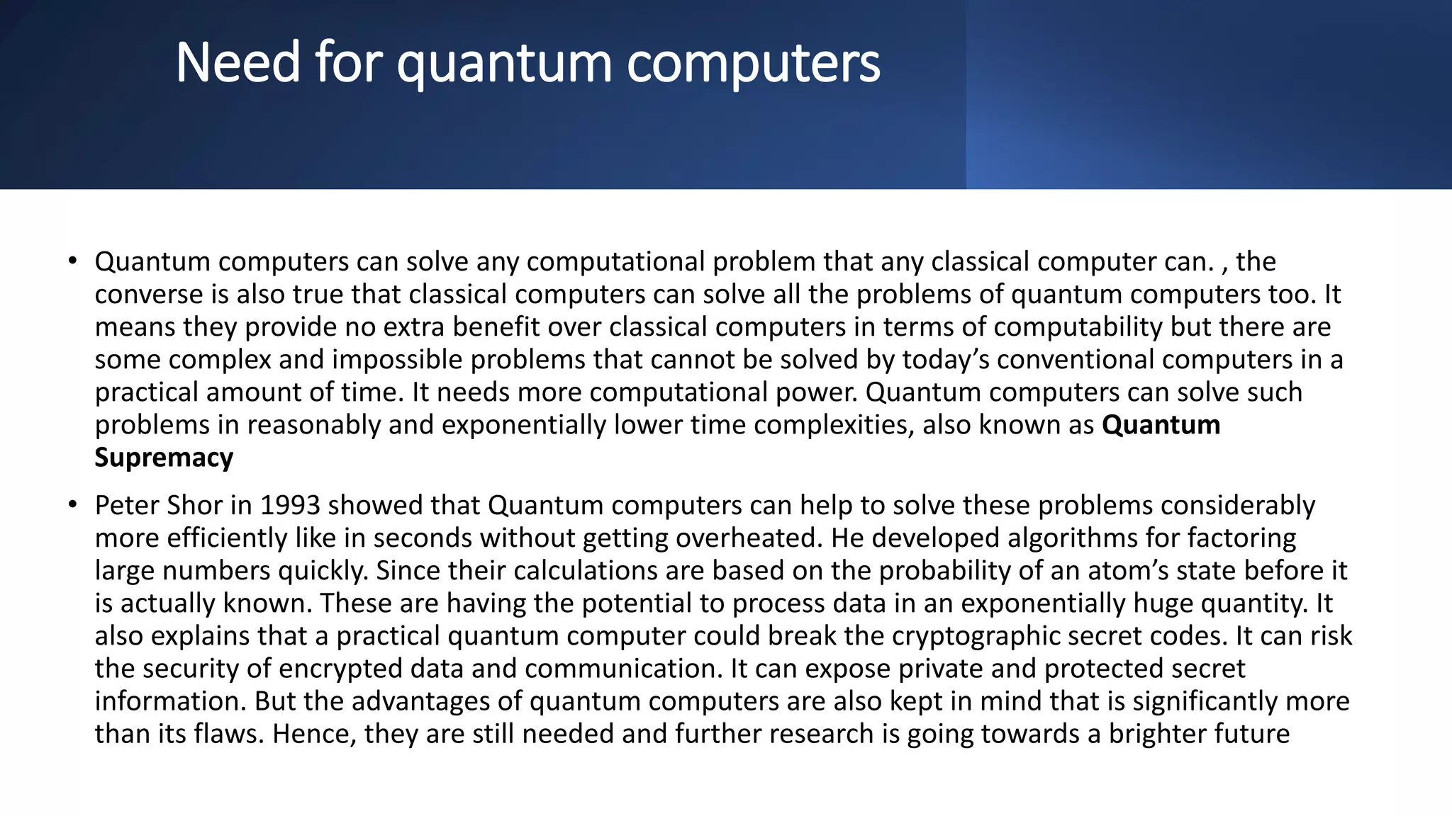 Need for quantum computers
• Quantum computers can solve any computational problem that any classical computer can. , the
converse is also true that classical computers can solve all the problems of quantum computers too. It
means they provide no extra benefit over classical computers in terms of computability but there are
some complex and impossible problems that cannot be solved by today’s conventional computers in a
practical amount of time. It needs more computational power. Quantum computers can solve such
problems in reasonably and exponentially lower time complexities, also known as Quantum
Supremacy
• Peter Shor in 1993 showed that Quantum computers can help to solve these problems considerably
more efficiently like in seconds without getting overheated. He developed algorithms for factoring
large numbers quickly. Since their calculations are based on the probability of an atom’s state before it
is actually known. These are having the potential to process data in an exponentially huge quantity. It
also explains that a practical quantum computer could break the cryptographic secret codes. It can risk
the security of encrypted data and communication. It can expose private and protected secret
information. But the advantages of quantum computers are also kept in mind that is significantly more
than its flaws. Hence, they are still needed and further research is going towards a brighter future
 