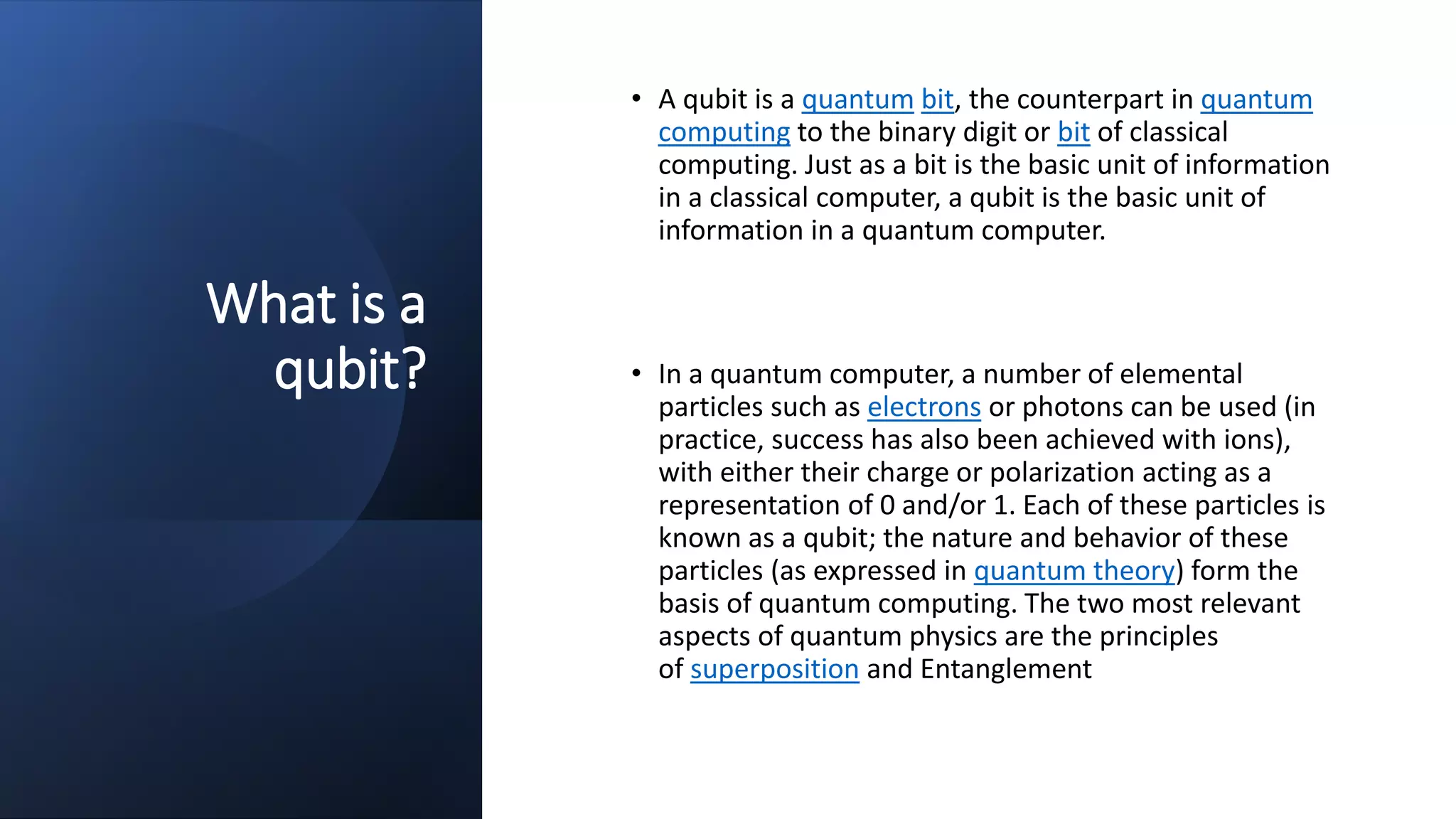 What is a
qubit?
• A qubit is a quantum bit, the counterpart in quantum
computing to the binary digit or bit of classical
computing. Just as a bit is the basic unit of information
in a classical computer, a qubit is the basic unit of
information in a quantum computer.
• In a quantum computer, a number of elemental
particles such as electrons or photons can be used (in
practice, success has also been achieved with ions),
with either their charge or polarization acting as a
representation of 0 and/or 1. Each of these particles is
known as a qubit; the nature and behavior of these
particles (as expressed in quantum theory) form the
basis of quantum computing. The two most relevant
aspects of quantum physics are the principles
of superposition and Entanglement
 