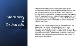 Cybersecurity
&
Cryptography
• The online security space currently has been quite
vulnerable due to the increasing number of cyber-attacks
occurring across the globe, on a daily basis. Although
companies are establishing necessary security framework
in their organizations, the process becomes daunting and
impractical for classical digital computers. And, therefore,
cybersecurity has continued to be an essential concern
around the world.
• With our increasing dependency on digitization, we are
becoming even more vulnerable to these threats.
Quantum computing with the help of machine learning
can help in developing various techniques to combat these
cybersecurity threats. Additionally, quantum computing
can help in creating encryption methods, also known as,
quantum cryptography.
 