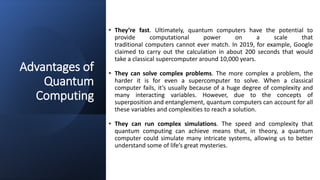 Advantages of
Quantum
Computing
• They’re fast. Ultimately, quantum computers have the potential to
provide computational power on a scale that
traditional computers cannot ever match. In 2019, for example, Google
claimed to carry out the calculation in about 200 seconds that would
take a classical supercomputer around 10,000 years.
• They can solve complex problems. The more complex a problem, the
harder it is for even a supercomputer to solve. When a classical
computer fails, it’s usually because of a huge degree of complexity and
many interacting variables. However, due to the concepts of
superposition and entanglement, quantum computers can account for all
these variables and complexities to reach a solution.
• They can run complex simulations. The speed and complexity that
quantum computing can achieve means that, in theory, a quantum
computer could simulate many intricate systems, allowing us to better
understand some of life’s great mysteries.
 