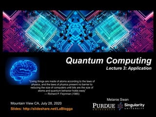 Mountain View CA, July 28, 2020
Slides: http://slideshare.net/LaBlogga
Quantum Computing
Lecture 3: Application
Melanie Swan
“Living things are made of atoms according to the laws of
physics, and the laws of physics present no barrier to
reducing the size of computers until bits are the size of
atoms and quantum behavior holds sway”
— Richard P. Feynman (1985)
 