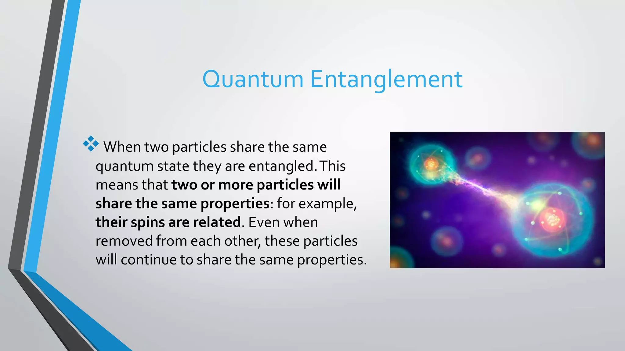 Quantum Entanglement
When two particles share the same
quantum state they are entangled.This
means that two or more particles will
share the same properties: for example,
their spins are related. Even when
removed from each other, these particles
will continue to share the same properties.
 