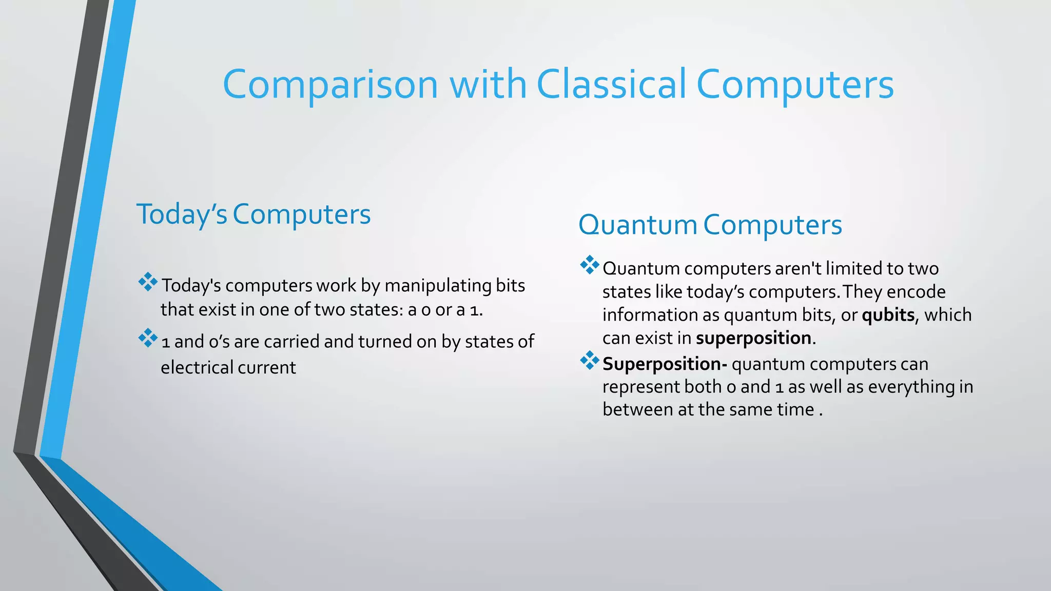 Comparison with Classical Computers
Today’sComputers
Today's computers work by manipulating bits
that exist in one of two states: a 0 or a 1.
1 and 0’s are carried and turned on by states of
electrical current
QuantumComputers
Quantum computers aren't limited to two
states like today’s computers.They encode
information as quantum bits, or qubits, which
can exist in superposition.
Superposition- quantum computers can
represent both 0 and 1 as well as everything in
between at the same time .
 