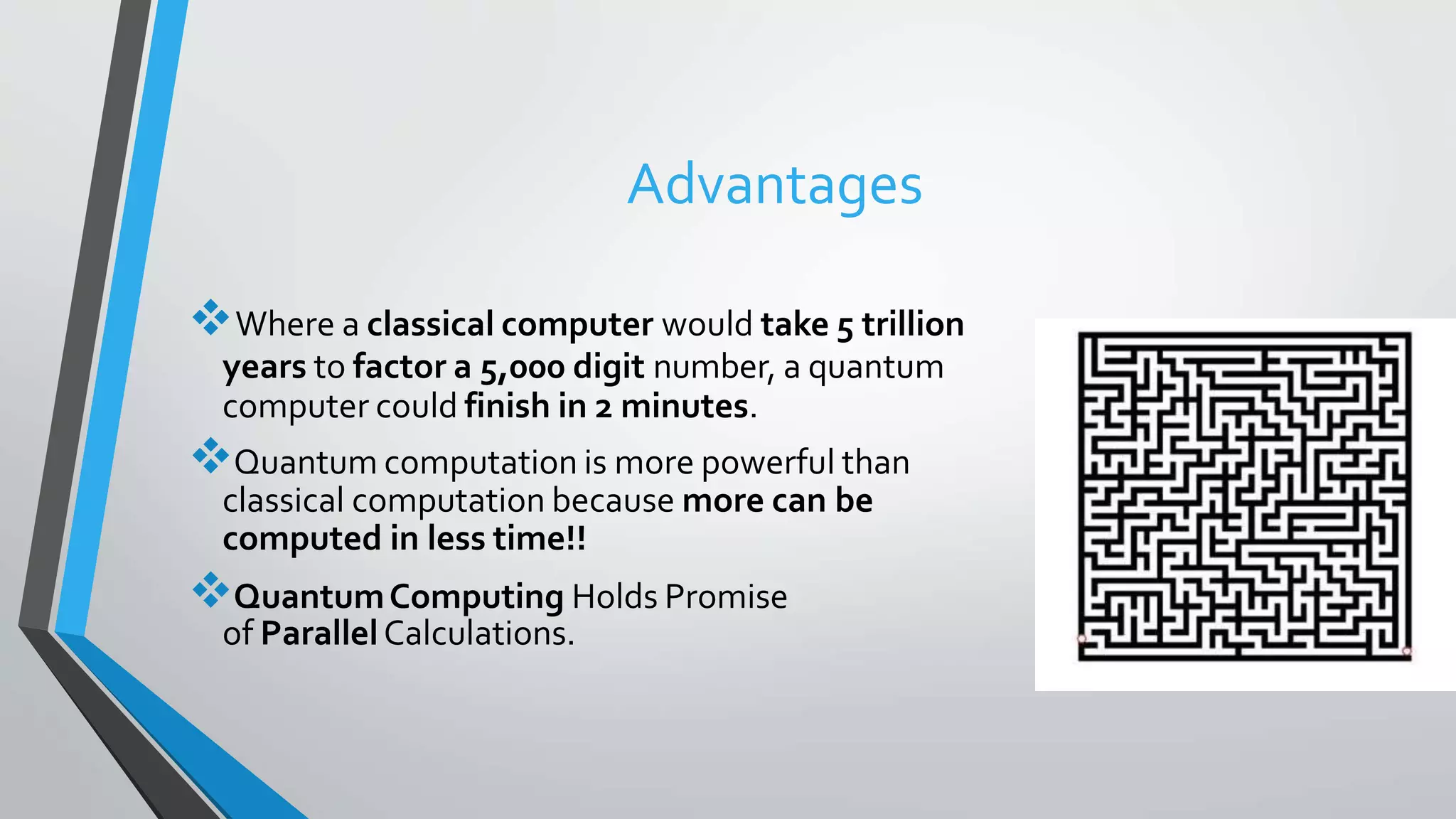 Advantages
Where a classical computer would take 5 trillion
years to factor a 5,000 digit number, a quantum
computer could finish in 2 minutes.
Quantum computation is more powerful than
classical computation because more can be
computed in less time!!
QuantumComputing Holds Promise
of ParallelCalculations.
 