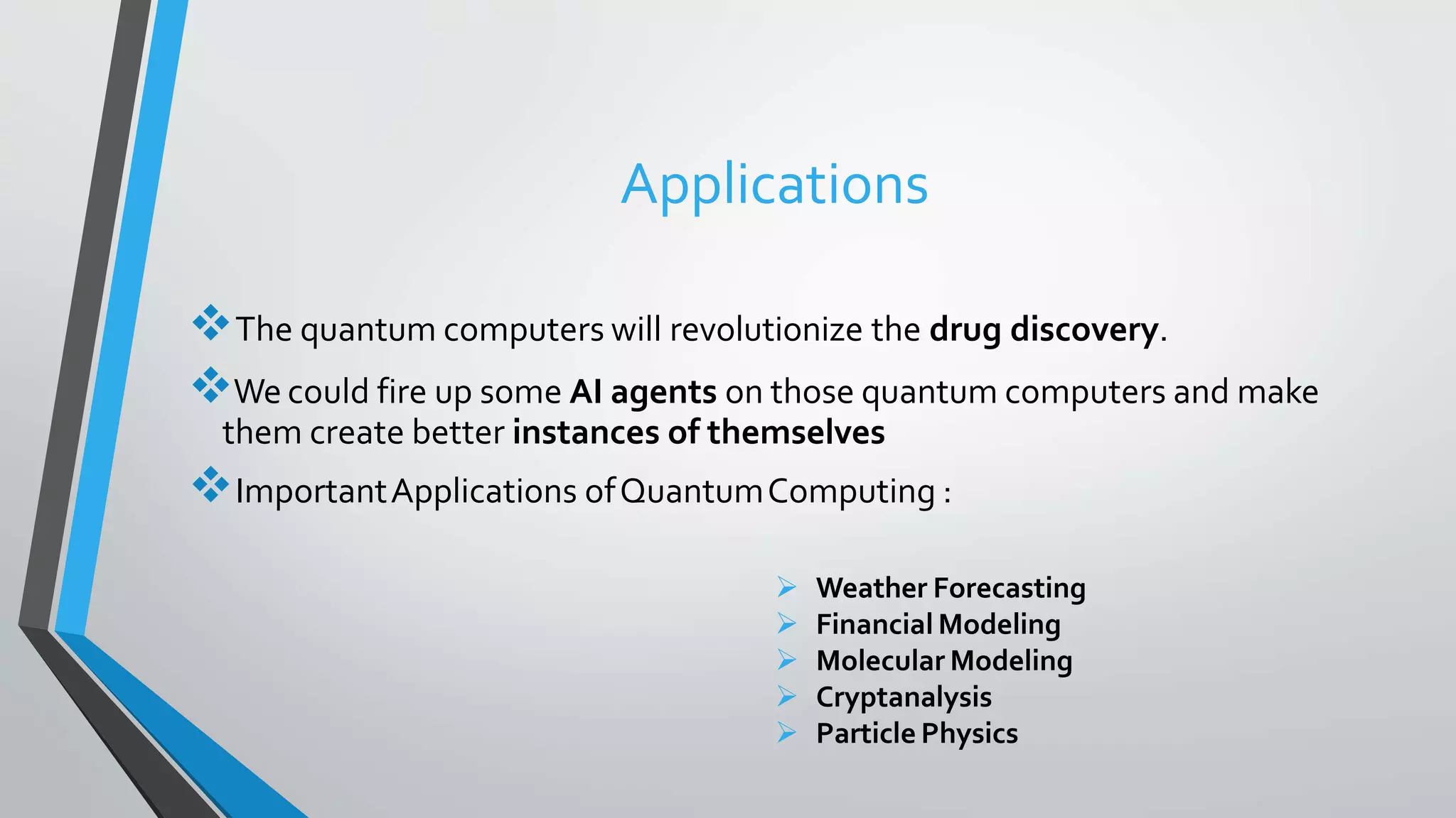 Applications
The quantum computers will revolutionize the drug discovery.
We could fire up some AI agents on those quantum computers and make
them create better instances of themselves
ImportantApplications ofQuantumComputing :
 Weather Forecasting
 Financial Modeling
 Molecular Modeling
 Cryptanalysis
 Particle Physics
 