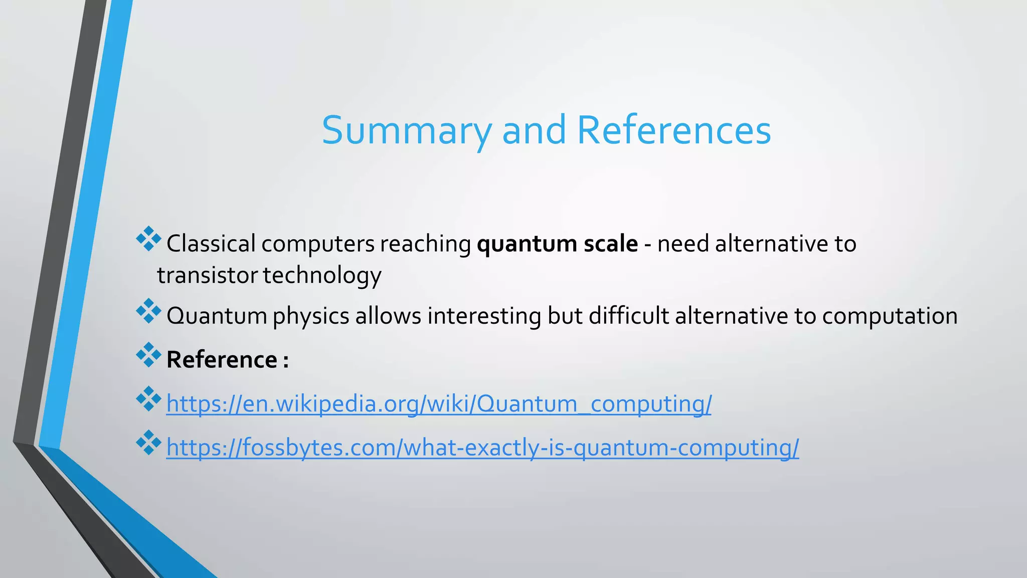 Summary and References
Classical computers reaching quantum scale - need alternative to
transistor technology
Quantum physics allows interesting but difficult alternative to computation
Reference :
https://en.wikipedia.org/wiki/Quantum_computing/
https://fossbytes.com/what-exactly-is-quantum-computing/
 