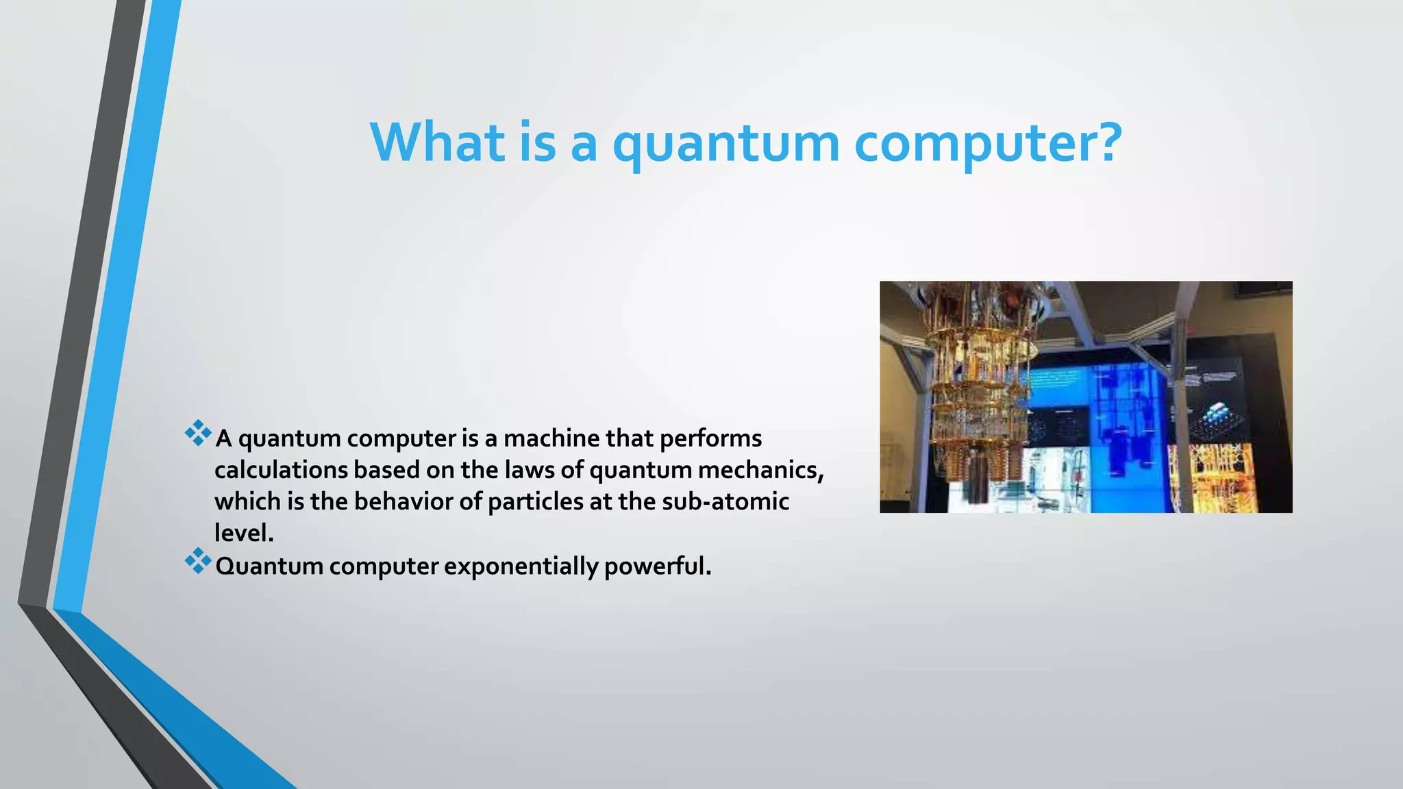 What is a quantum computer?
A quantum computer is a machine that performs
calculations based on the laws of quantum mechanics,
which is the behavior of particles at the sub-atomic
level.
Quantum computer exponentially powerful.
 