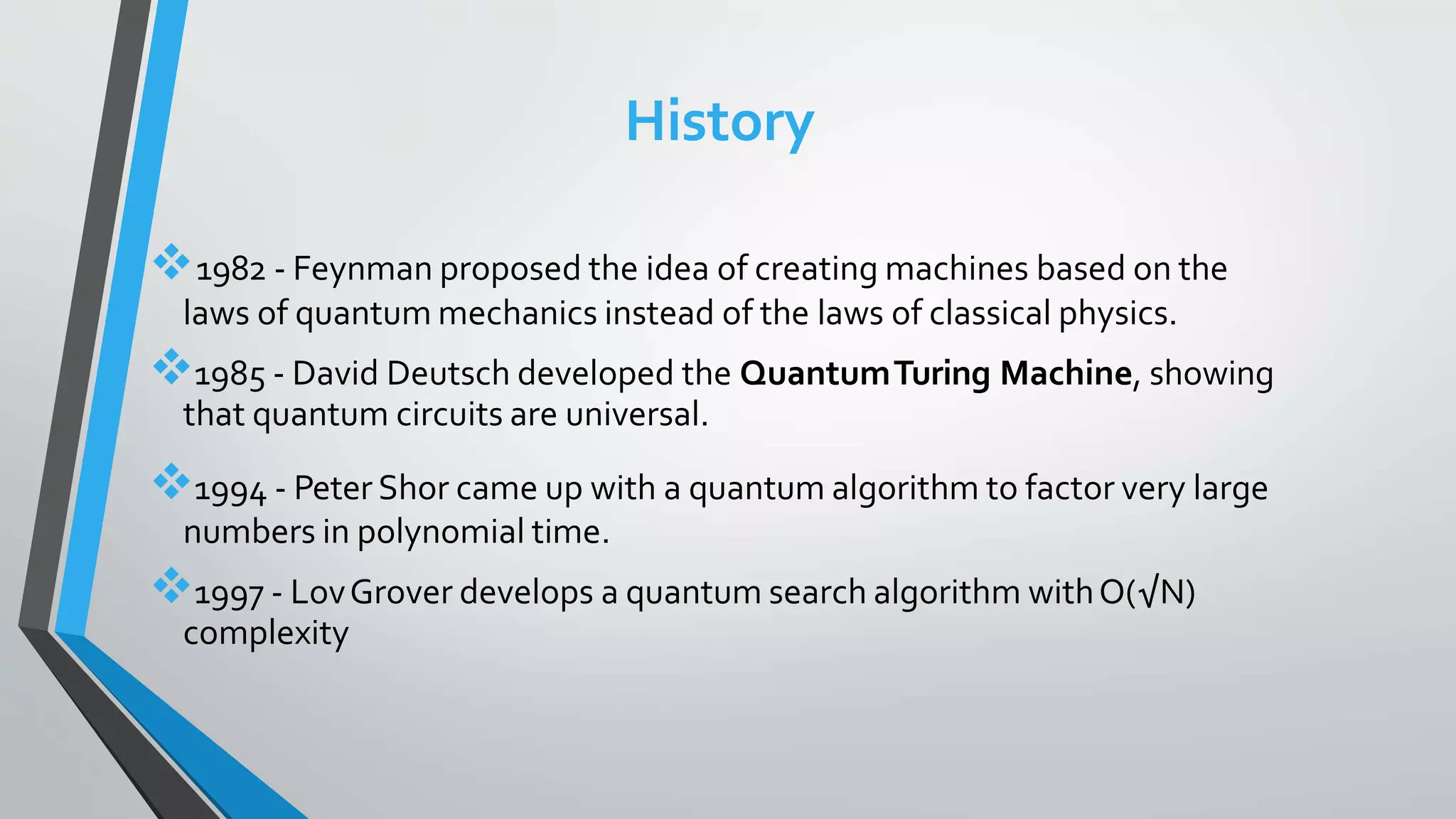 History
1982 - Feynman proposed the idea of creating machines based on the
laws of quantum mechanics instead of the laws of classical physics.
1985 - David Deutsch developed the QuantumTuring Machine, showing
that quantum circuits are universal.
1994 - Peter Shor came up with a quantum algorithm to factor very large
numbers in polynomial time.
1997 - LovGrover develops a quantum search algorithm withO(√N)
complexity
 