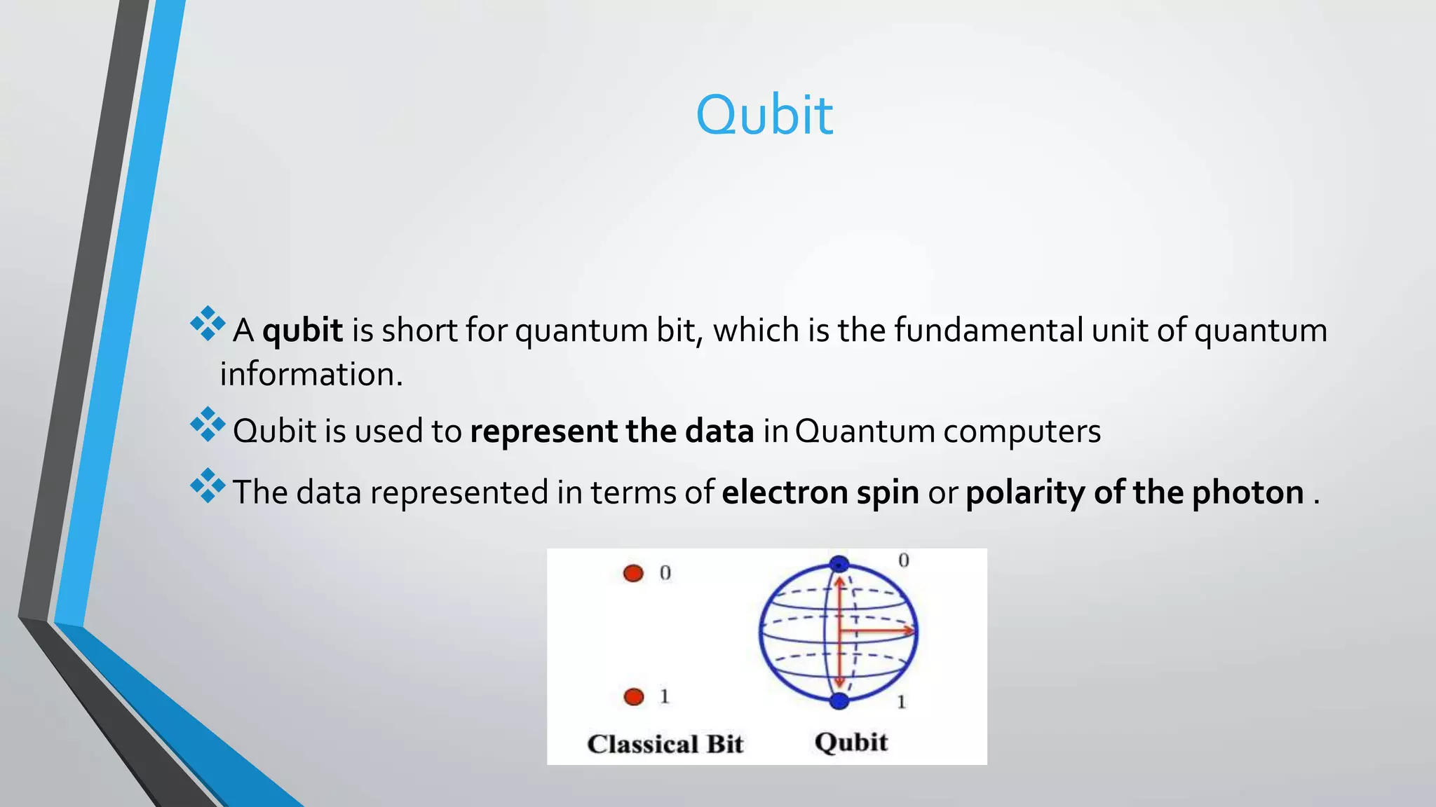 Qubit
A qubit is short for quantum bit, which is the fundamental unit of quantum
information.
Qubit is used to represent the data inQuantum computers
The data represented in terms of electron spin or polarity of the photon .
 