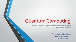 Quantum Computing
“I think I can safely say that nobody understands quantum
mechanics” - Feynman
Prepared By: Ajay Kumar
MCA IV Semester
(221029020011)
 
