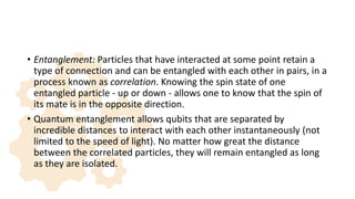 • Entanglement: Particles that have interacted at some point retain a
type of connection and can be entangled with each other in pairs, in a
process known as correlation. Knowing the spin state of one
entangled particle - up or down - allows one to know that the spin of
its mate is in the opposite direction.
• Quantum entanglement allows qubits that are separated by
incredible distances to interact with each other instantaneously (not
limited to the speed of light). No matter how great the distance
between the correlated particles, they will remain entangled as long
as they are isolated.
 