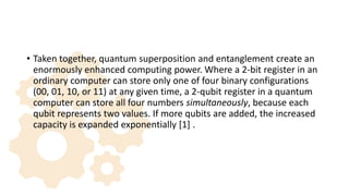 • Taken together, quantum superposition and entanglement create an
enormously enhanced computing power. Where a 2-bit register in an
ordinary computer can store only one of four binary configurations
(00, 01, 10, or 11) at any given time, a 2-qubit register in a quantum
computer can store all four numbers simultaneously, because each
qubit represents two values. If more qubits are added, the increased
capacity is expanded exponentially [1] .
 