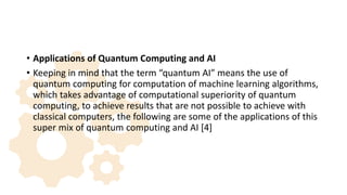 • Applications of Quantum Computing and AI
• Keeping in mind that the term “quantum AI” means the use of
quantum computing for computation of machine learning algorithms,
which takes advantage of computational superiority of quantum
computing, to achieve results that are not possible to achieve with
classical computers, the following are some of the applications of this
super mix of quantum computing and AI [4]
 