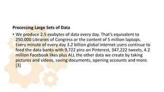 Processing Large Sets of Data
• We produce 2.5 exabytes of data every day. That’s equivalent to
250,000 Libraries of Congress or the content of 5 million laptops.
Every minute of every day 3.2 billion global internet users continue to
feed the data banks with 9,722 pins on Pinterest, 347,222 tweets, 4.2
million Facebook likes plus ALL the other data we create by taking
pictures and videos, saving documents, opening accounts and more.
[3]
 