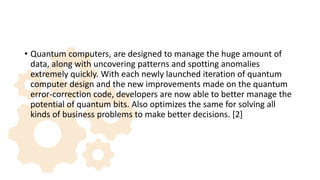 • Quantum computers, are designed to manage the huge amount of
data, along with uncovering patterns and spotting anomalies
extremely quickly. With each newly launched iteration of quantum
computer design and the new improvements made on the quantum
error-correction code, developers are now able to better manage the
potential of quantum bits. Also optimizes the same for solving all
kinds of business problems to make better decisions. [2]
 