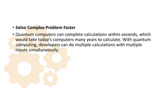 • Solve Complex Problem Faster
• Quantum computers can complete calculations within seconds, which
would take today’s computers many years to calculate. With quantum
computing, developers can do multiple calculations with multiple
inputs simultaneously.
 