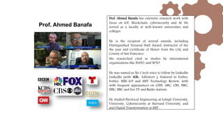 Prof. Ahmed Banafa has extensive research work with
focus on IoT, Blockchain, cybersecurity and AI. He
served as a faculty at well-known universities and
colleges.
He is the recipient of several awards, including
Distinguished Tenured Staff Award, Instructor of the
the year and Certificate of Honor from the City and
County of San Francisco.
His researched cited in studies by international
organizations like NATO ,and WTO
He was named as No.1 tech voice to follow by LinkedIn
LinkedIn (with 40k+ followers ), featured in Forbes,
Forbes, IEEE-IoT and MIT Technology Review, with
with frequent appearances on CNN, ABC, CBS, NBC,
NBC, BBC and Fox TV and Radio stations.
He studied Electrical Engineering at Lehigh University,
University, Cybersecurity at Harvard University, and
and Digital Transformation at MIT .
Prof. Ahmed Banafa
 