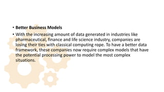 • Better Business Models
• With the increasing amount of data generated in industries like
pharmaceutical, finance and life science industry, companies are
losing their ties with classical computing rope. To have a better data
framework, these companies now require complex models that have
the potential processing power to model the most complex
situations.
 