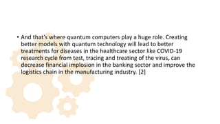 • And that’s where quantum computers play a huge role. Creating
better models with quantum technology will lead to better
treatments for diseases in the healthcare sector like COVID-19
research cycle from test, tracing and treating of the virus, can
decrease financial implosion in the banking sector and improve the
logistics chain in the manufacturing industry. [2]
 