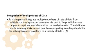 Integration of Multiple Sets of Data
• To manage and integrate multiple numbers of sets of data from
multiple sources, quantum computers is best to help, which makes
the process quicker, and also makes the analysis easier. The ability to
handle so many stakes make quantum computing an adequate choice
for solving business problems in a variety of fields. [2]
 