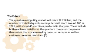 The Future
• The quantum computing market will reach $2.2 Billion, and the
number of installed quantum computers will reach around 180 in
2026, with about 45 machines produced in that year. These include
both machines installed at the quantum computer companies
themselves that are accessed by quantum services as well as
customer premises machines. [5]
 