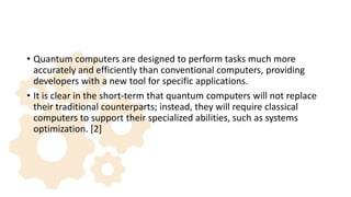 • Quantum computers are designed to perform tasks much more
accurately and efficiently than conventional computers, providing
developers with a new tool for specific applications.
• It is clear in the short-term that quantum computers will not replace
their traditional counterparts; instead, they will require classical
computers to support their specialized abilities, such as systems
optimization. [2]
 