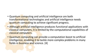 • Quantum computing and artificial intelligence are both
transformational technologies and artificial intelligence needs
quantum computing to achieve significant progress.
• Although artificial intelligence produces functional applications with
classical computers, it is limited by the computational capabilities of
classical computers.
• Quantum computing can provide a computation boost to artificial
intelligence, enabling it to tackle more complex problems in many
fields in business and science. [4]
 