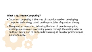 What is Quantum Computing?
• Quantum computing is the area of study focused on developing
computer technology based on the principles of quantum theory.
• The quantum computer, following the laws of quantum physics,
would gain enormous processing power through the ability to be in
multiple states, and to perform tasks using all possible permutations
simultaneously.
 