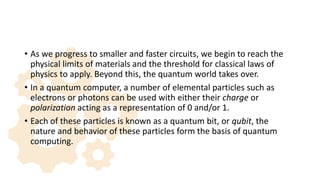 • As we progress to smaller and faster circuits, we begin to reach the
physical limits of materials and the threshold for classical laws of
physics to apply. Beyond this, the quantum world takes over.
• In a quantum computer, a number of elemental particles such as
electrons or photons can be used with either their charge or
polarization acting as a representation of 0 and/or 1.
• Each of these particles is known as a quantum bit, or qubit, the
nature and behavior of these particles form the basis of quantum
computing.
 