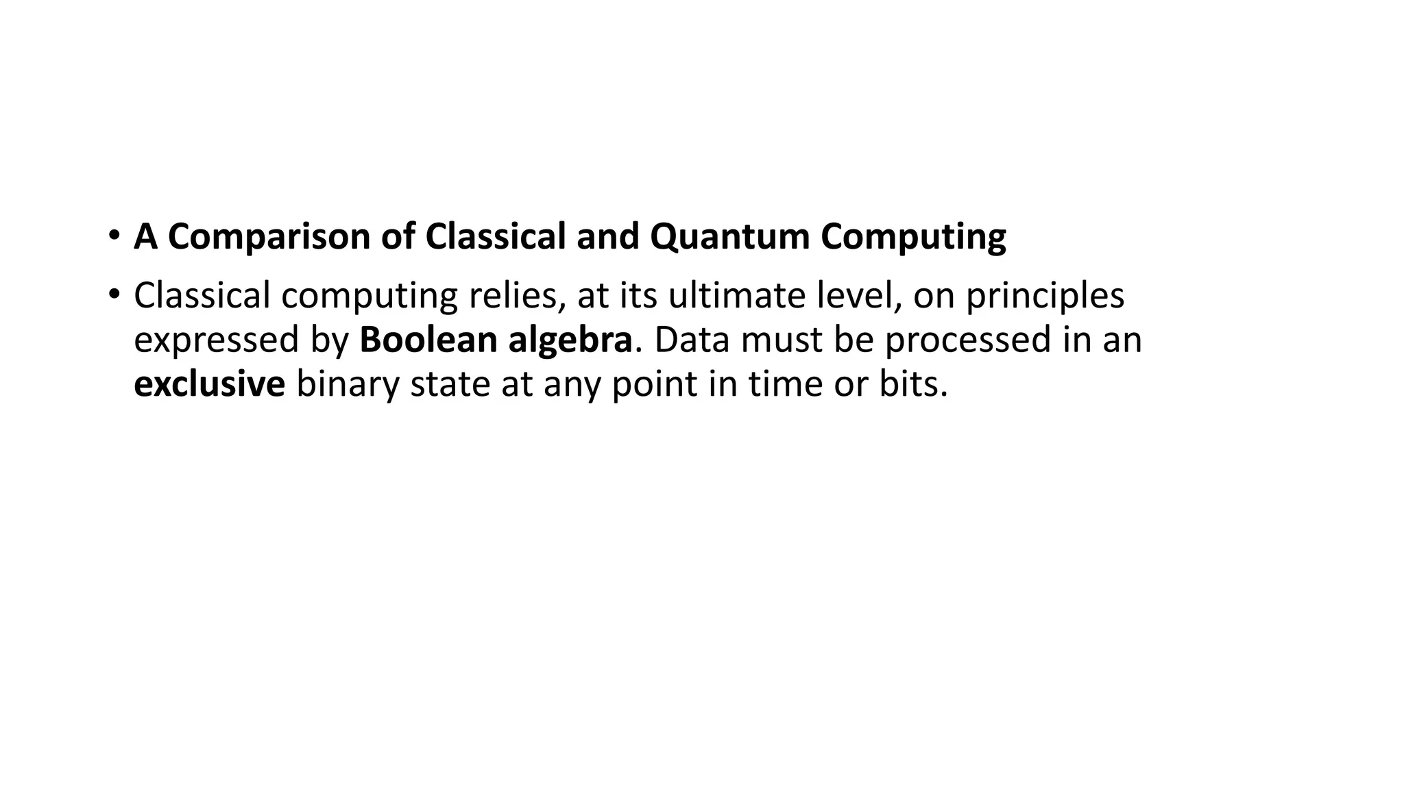 • A Comparison of Classical and Quantum Computing
• Classical computing relies, at its ultimate level, on principles
expressed by Boolean algebra. Data must be processed in an
exclusive binary state at any point in time or bits.
 