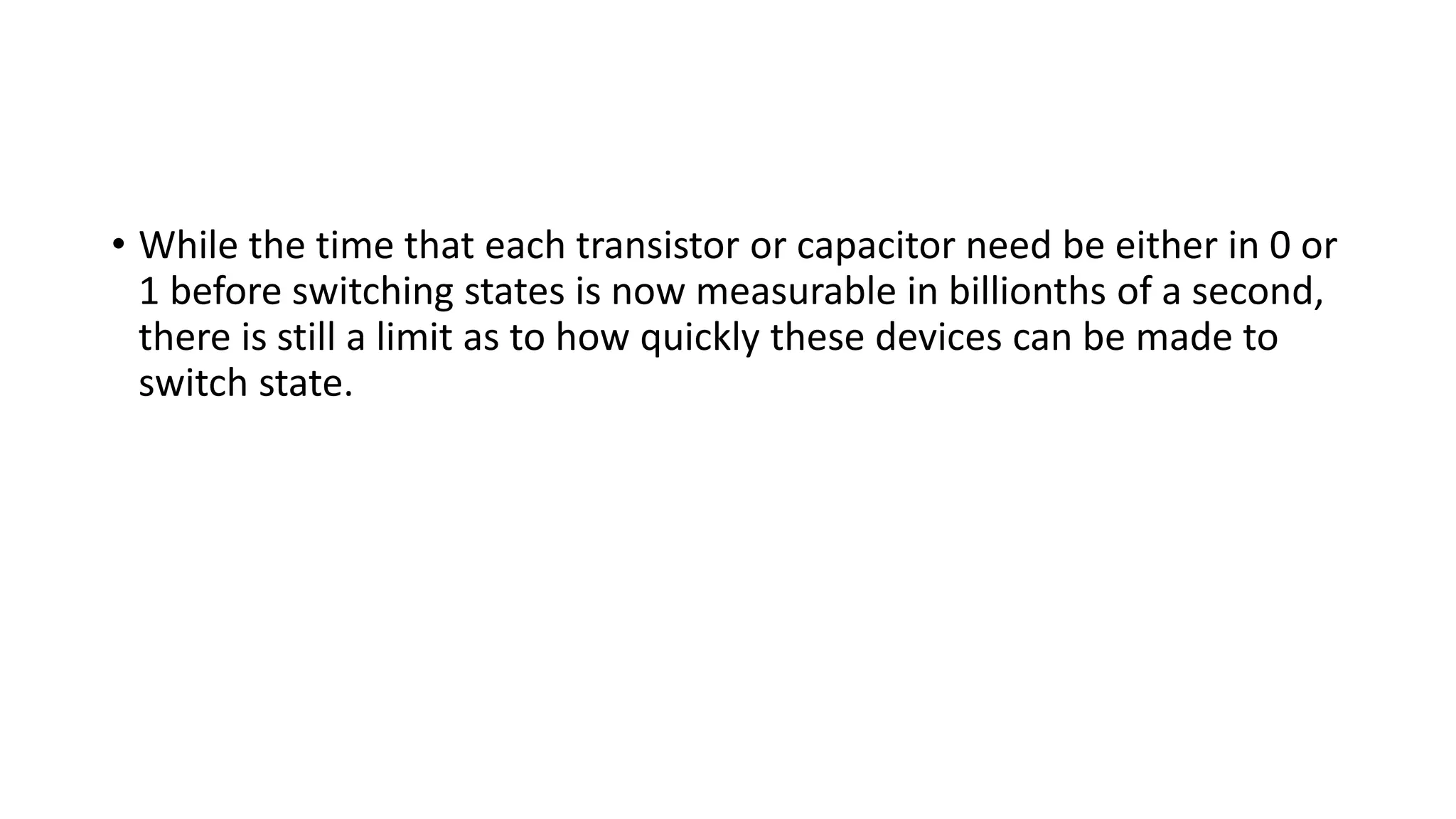 • While the time that each transistor or capacitor need be either in 0 or
1 before switching states is now measurable in billionths of a second,
there is still a limit as to how quickly these devices can be made to
switch state.
 