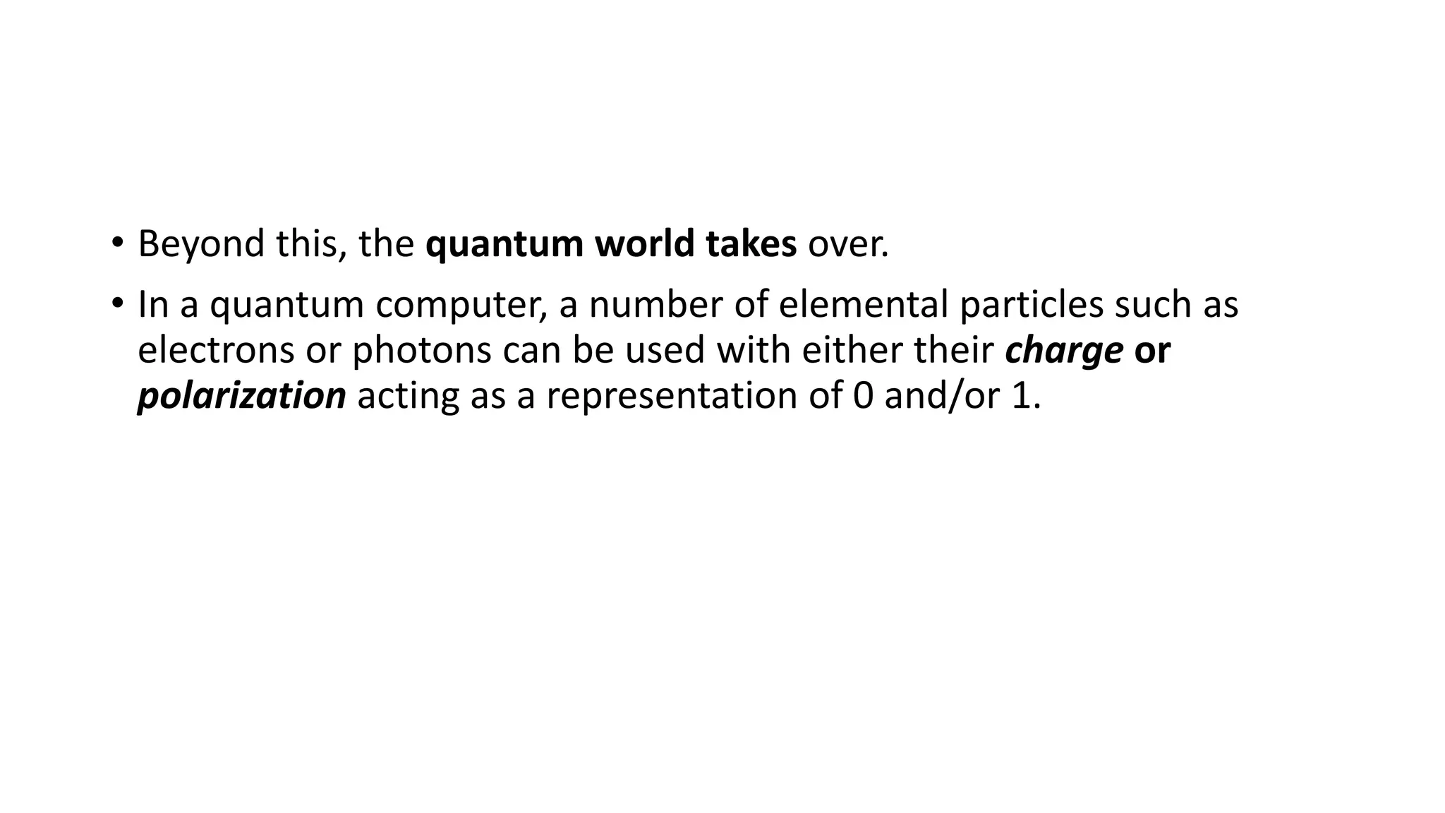 • Beyond this, the quantum world takes over.
• In a quantum computer, a number of elemental particles such as
electrons or photons can be used with either their charge or
polarization acting as a representation of 0 and/or 1.
 