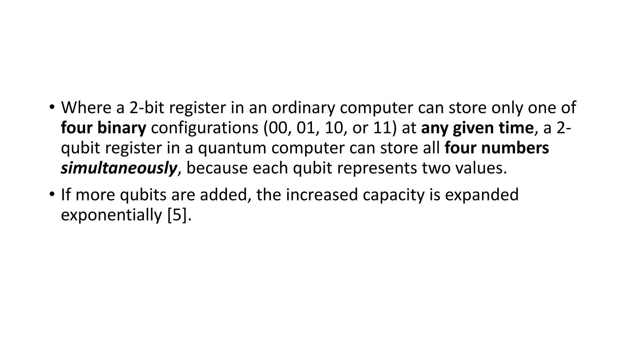 • Where a 2-bit register in an ordinary computer can store only one of
four binary configurations (00, 01, 10, or 11) at any given time, a 2-
qubit register in a quantum computer can store all four numbers
simultaneously, because each qubit represents two values.
• If more qubits are added, the increased capacity is expanded
exponentially [5].
 