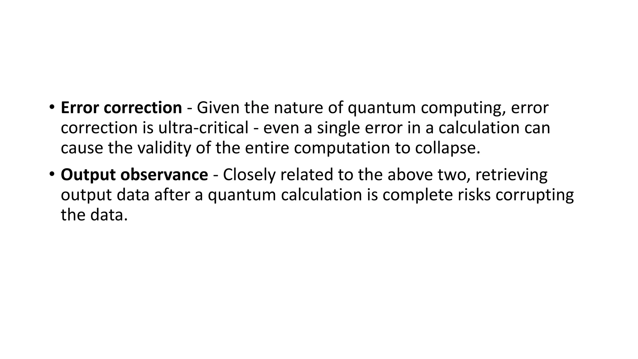 • Error correction - Given the nature of quantum computing, error
correction is ultra-critical - even a single error in a calculation can
cause the validity of the entire computation to collapse.
• Output observance - Closely related to the above two, retrieving
output data after a quantum calculation is complete risks corrupting
the data.
 