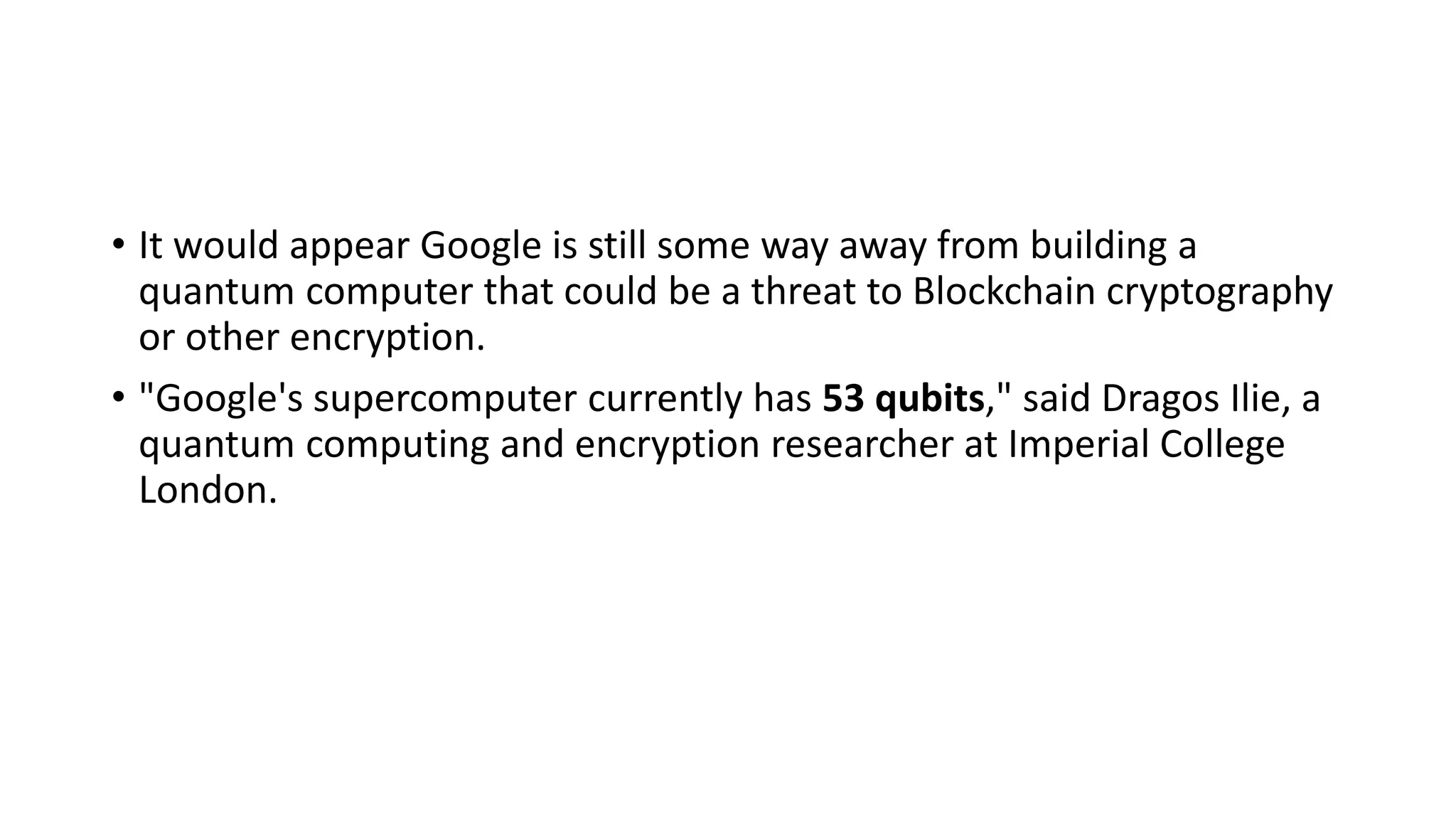 • It would appear Google is still some way away from building a
quantum computer that could be a threat to Blockchain cryptography
or other encryption.
• "Google's supercomputer currently has 53 qubits," said Dragos Ilie, a
quantum computing and encryption researcher at Imperial College
London.
 