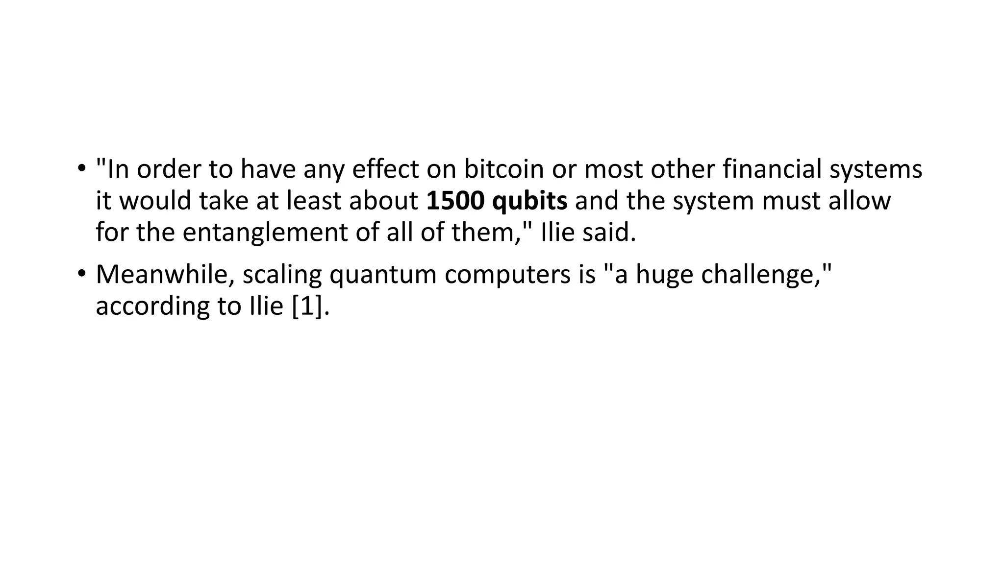 • "In order to have any effect on bitcoin or most other financial systems
it would take at least about 1500 qubits and the system must allow
for the entanglement of all of them," Ilie said.
• Meanwhile, scaling quantum computers is "a huge challenge,"
according to Ilie [1].
 