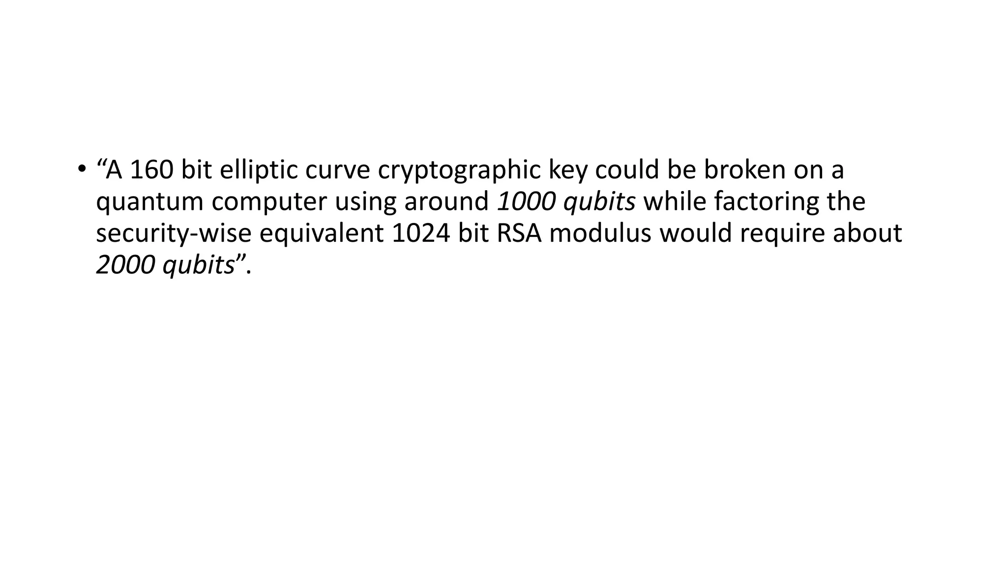 • “A 160 bit elliptic curve cryptographic key could be broken on a
quantum computer using around 1000 qubits while factoring the
security-wise equivalent 1024 bit RSA modulus would require about
2000 qubits”.
 