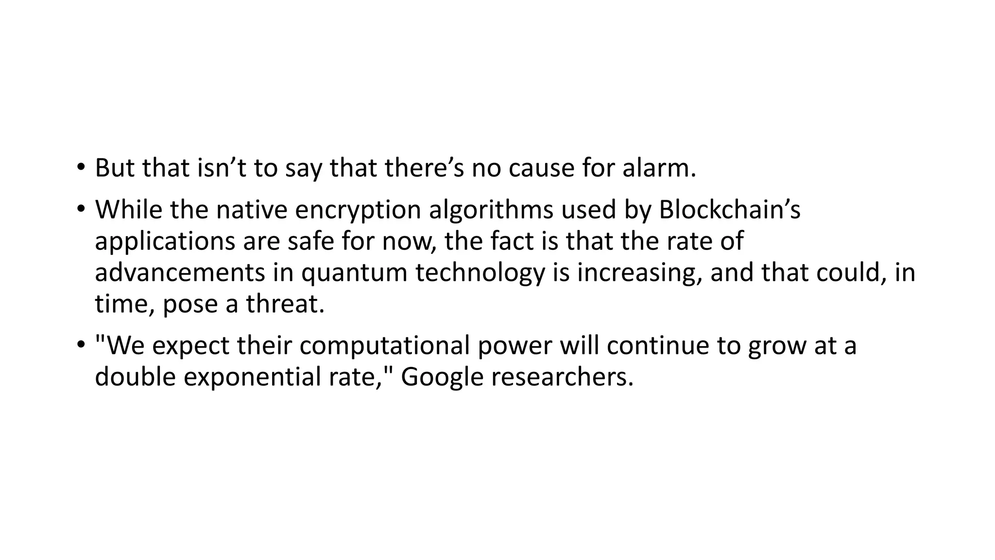 • But that isn’t to say that there’s no cause for alarm.
• While the native encryption algorithms used by Blockchain’s
applications are safe for now, the fact is that the rate of
advancements in quantum technology is increasing, and that could, in
time, pose a threat.
• "We expect their computational power will continue to grow at a
double exponential rate," Google researchers.
 