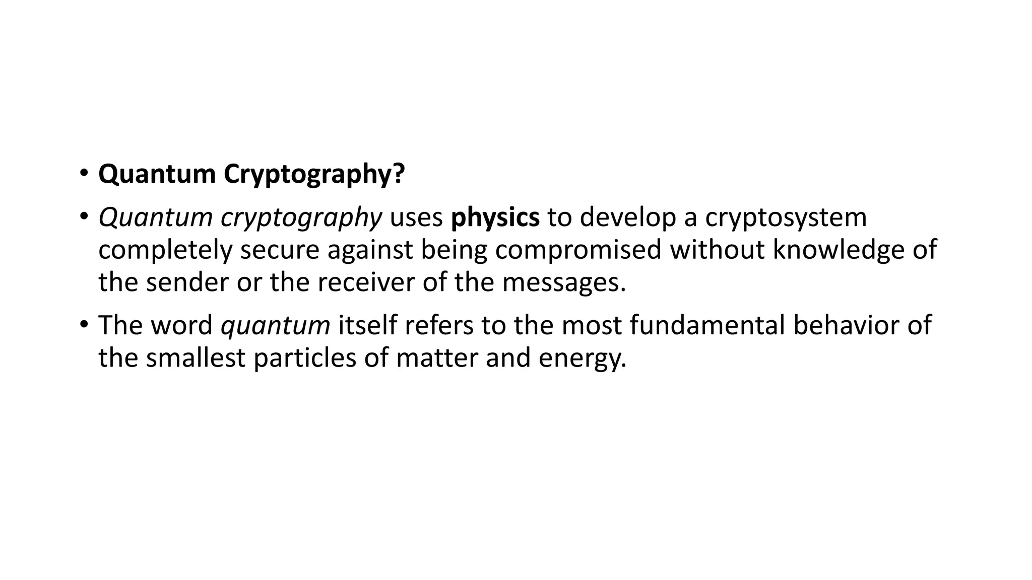 • Quantum Cryptography?
• Quantum cryptography uses physics to develop a cryptosystem
completely secure against being compromised without knowledge of
the sender or the receiver of the messages.
• The word quantum itself refers to the most fundamental behavior of
the smallest particles of matter and energy.
 