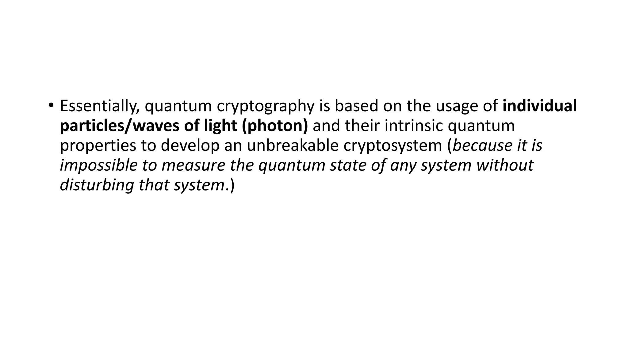 • Essentially, quantum cryptography is based on the usage of individual
particles/waves of light (photon) and their intrinsic quantum
properties to develop an unbreakable cryptosystem (because it is
impossible to measure the quantum state of any system without
disturbing that system.)
 