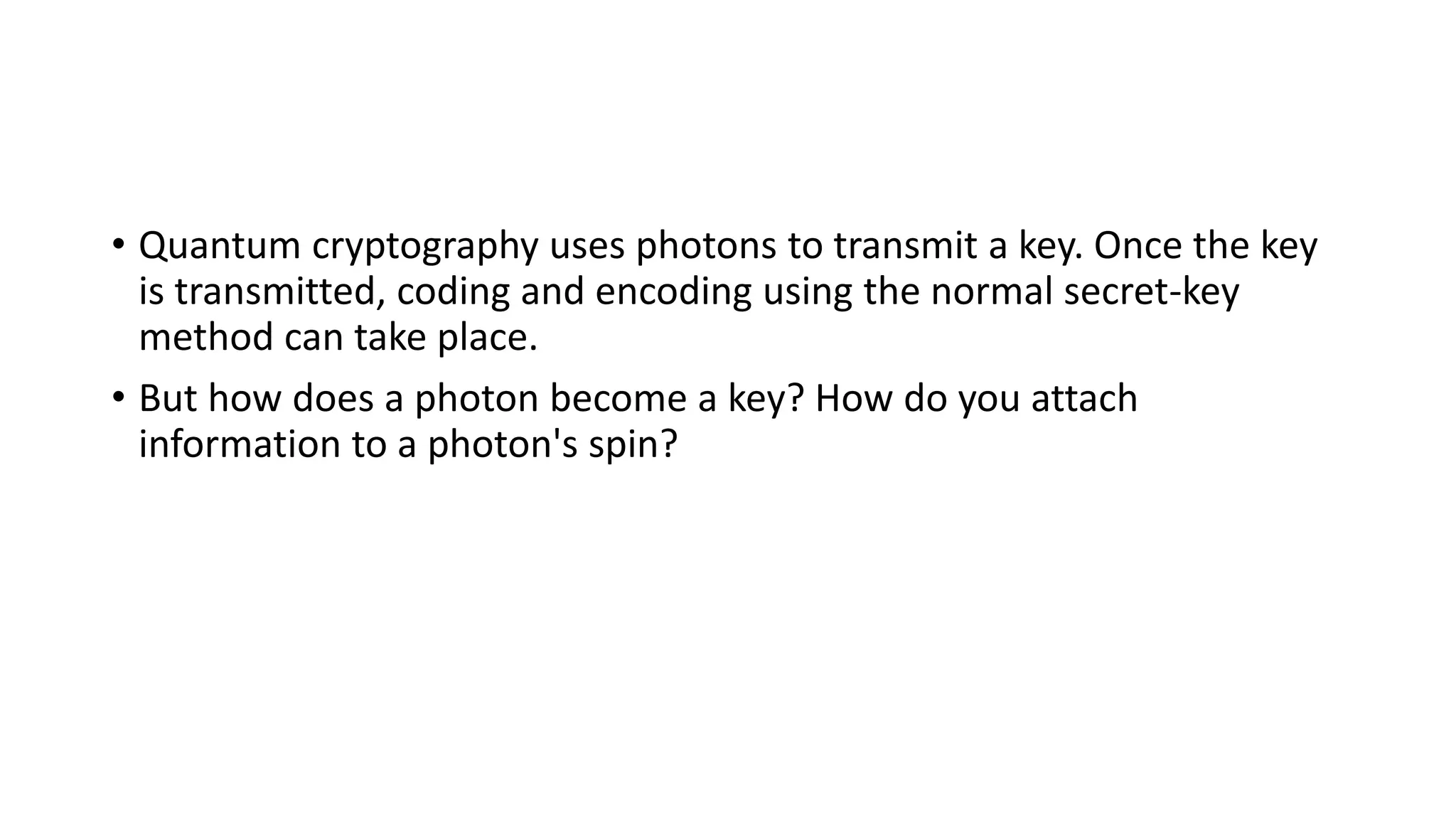 • Quantum cryptography uses photons to transmit a key. Once the key
is transmitted, coding and encoding using the normal secret-key
method can take place.
• But how does a photon become a key? How do you attach
information to a photon's spin?
 