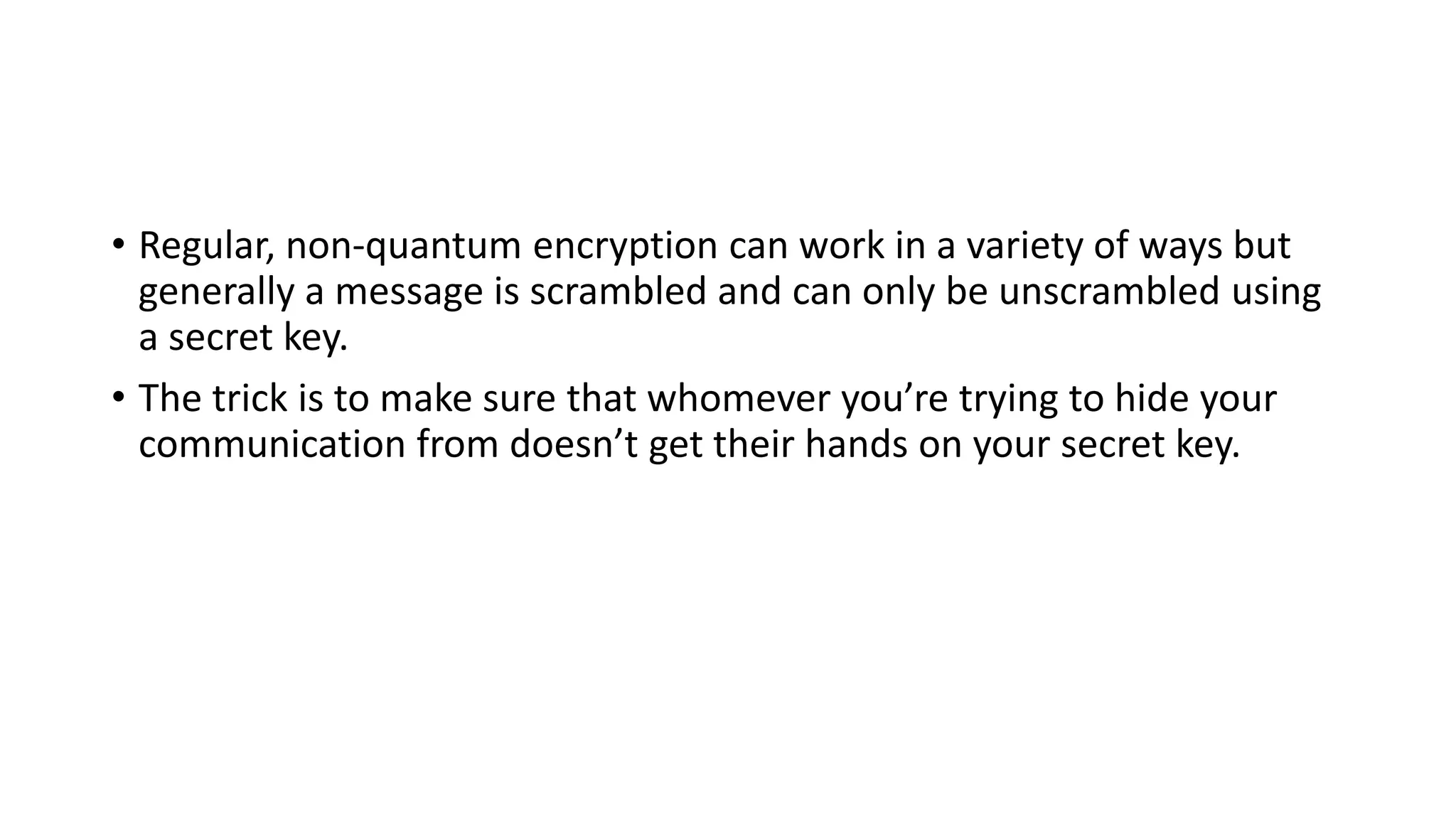 • Regular, non-quantum encryption can work in a variety of ways but
generally a message is scrambled and can only be unscrambled using
a secret key.
• The trick is to make sure that whomever you’re trying to hide your
communication from doesn’t get their hands on your secret key.
 