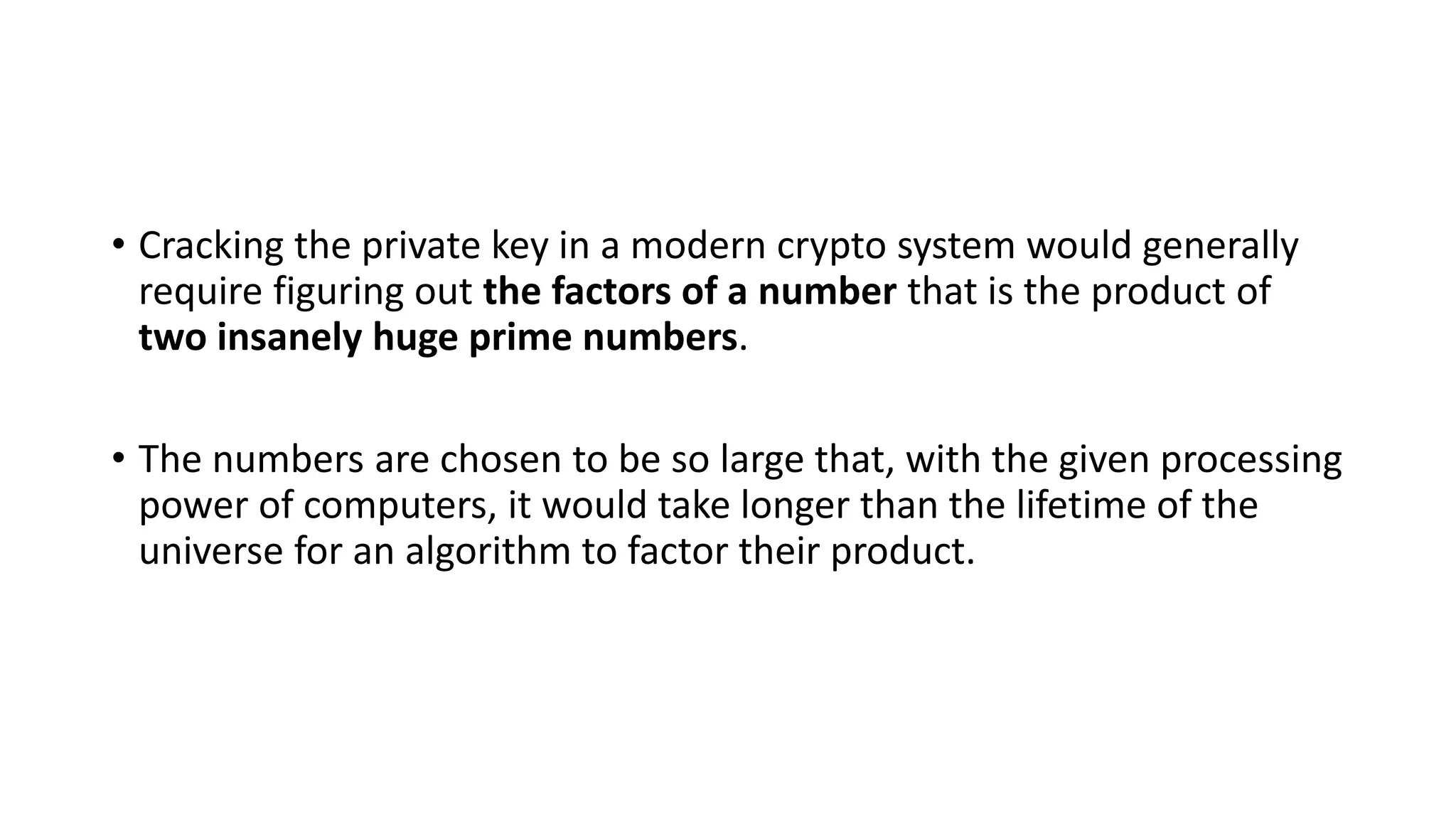 • Cracking the private key in a modern crypto system would generally
require figuring out the factors of a number that is the product of
two insanely huge prime numbers.
• The numbers are chosen to be so large that, with the given processing
power of computers, it would take longer than the lifetime of the
universe for an algorithm to factor their product.
 