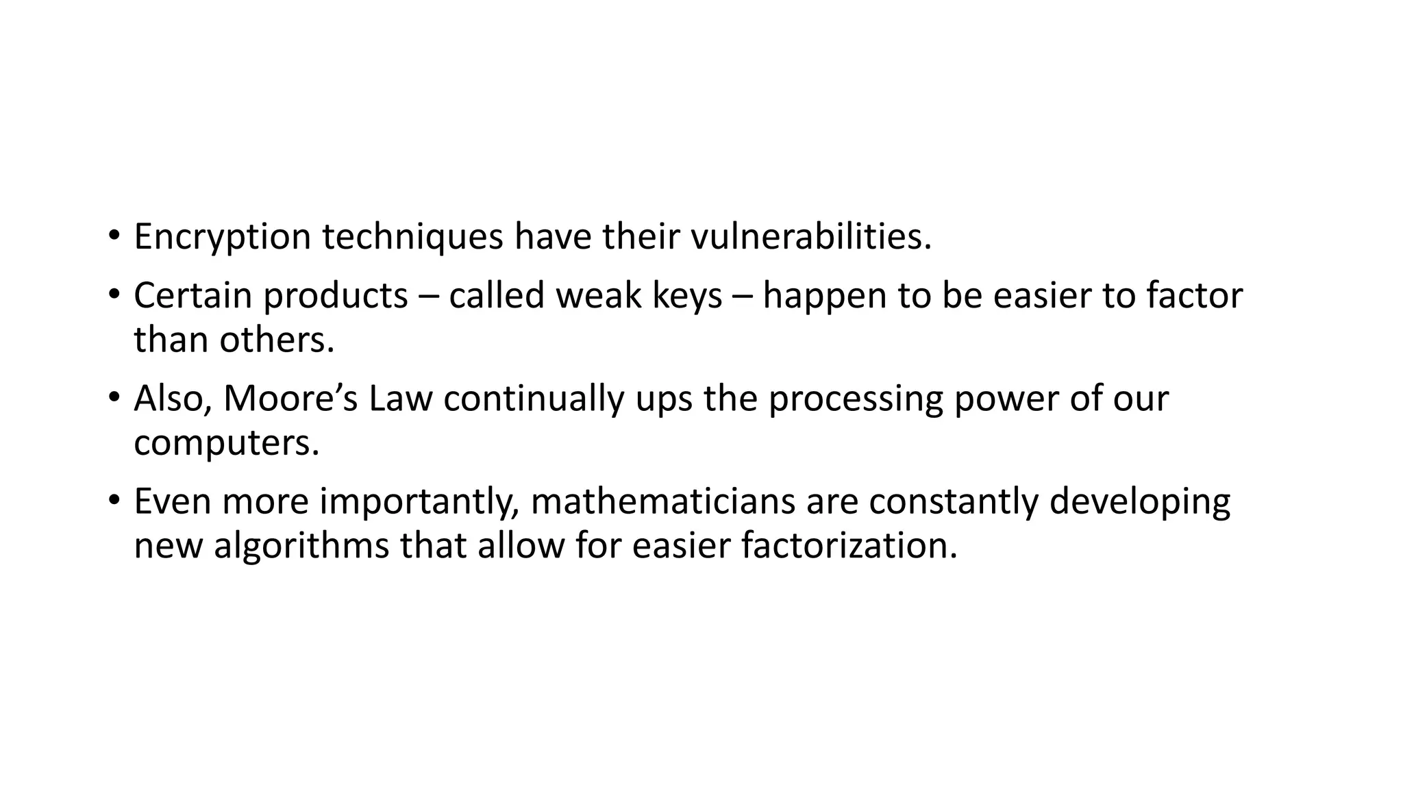 • Encryption techniques have their vulnerabilities.
• Certain products – called weak keys – happen to be easier to factor
than others.
• Also, Moore’s Law continually ups the processing power of our
computers.
• Even more importantly, mathematicians are constantly developing
new algorithms that allow for easier factorization.
 