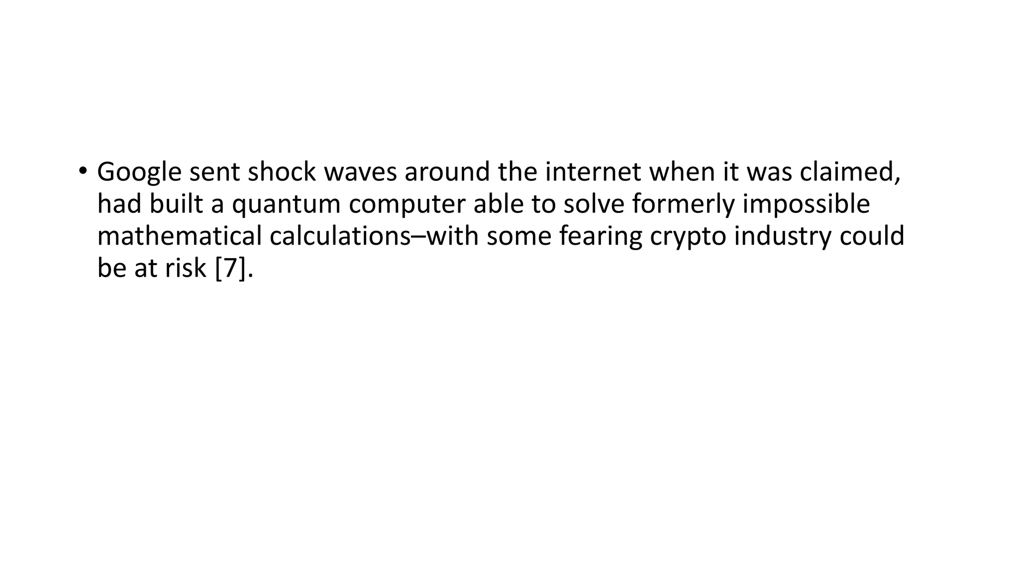 • Google sent shock waves around the internet when it was claimed,
had built a quantum computer able to solve formerly impossible
mathematical calculations–with some fearing crypto industry could
be at risk [7].
 